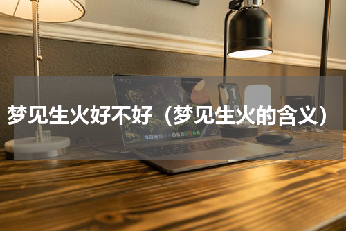梦见生火好不好（梦见生火的含义）