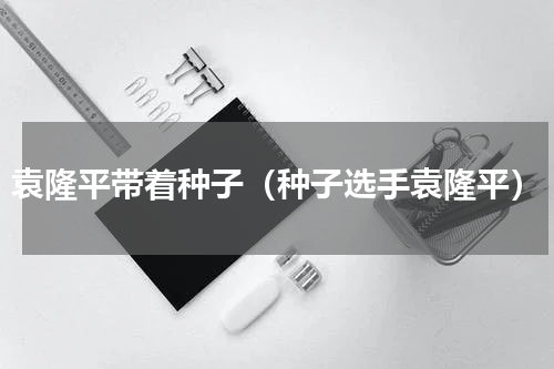 袁隆平带着种子（种子选手袁隆平）