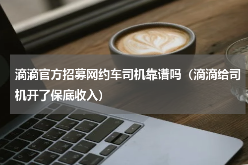 滴滴官方招募网约车司机靠谱吗（滴滴给司机开了保底收入）
