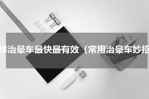 怎样治晕车最快最有效（常用治晕车妙招）
