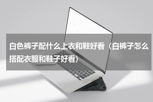 白色裤子配什么上衣和鞋好看（白裤子怎么搭配衣服和鞋子好看）
