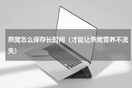 燕窝怎么保存长时间（才能让燕窝营养不流失）