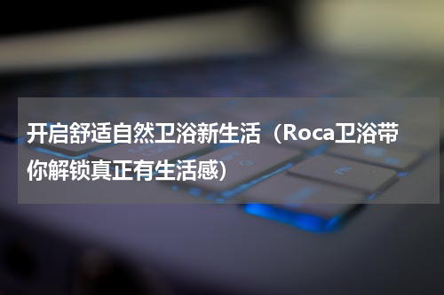 开启舒适自然卫浴新生活（Roca卫浴带你解锁真正有生活感）