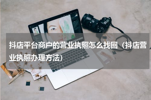 抖店平台商户的营业执照怎么找回（抖店营业执照办理方法）