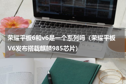 荣耀平板6和v6是一个系列吗（荣耀平板V6发布搭载麒麟985芯片）