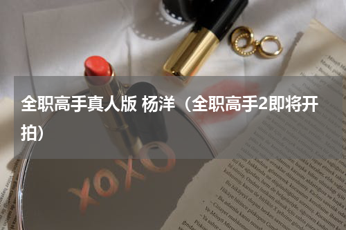 全职高手真人版 杨洋（全职高手2即将开拍）