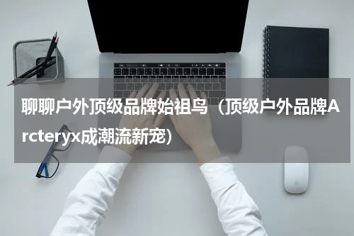 聊聊户外顶级品牌始祖鸟（顶级户外品牌Arcteryx成潮流新宠）