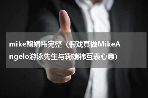 mike鞠婧祎完整（假戏真做MikeAngelo游泳先生与鞠婧祎互表心意）