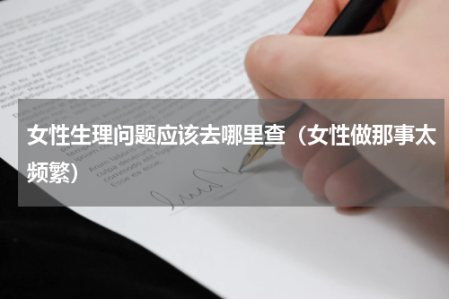 女性生理问题应该去哪里查（女性做那事太频繁）