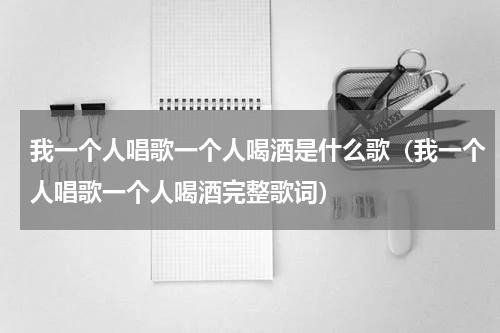 我一个人唱歌一个人喝酒是什么歌（我一个人唱歌一个人喝酒完整歌词）