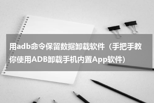 用adb命令保留数据卸载软件（手把手教你使用ADB卸载手机内置App软件）