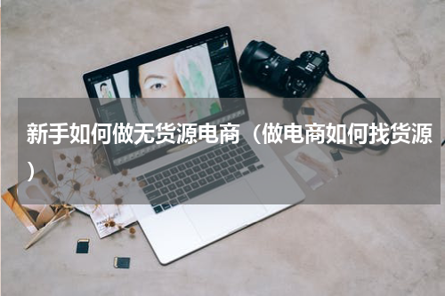 新手如何做无货源电商（做电商如何找货源）