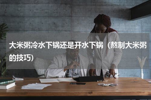 大米粥冷水下锅还是开水下锅（熬制大米粥的技巧）
