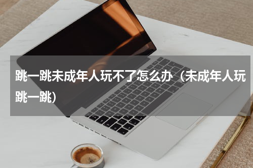 跳一跳未成年人玩不了怎么办（未成年人玩跳一跳）