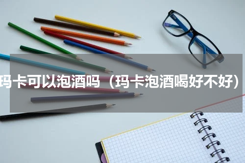 玛卡可以泡酒吗（玛卡泡酒喝好不好）