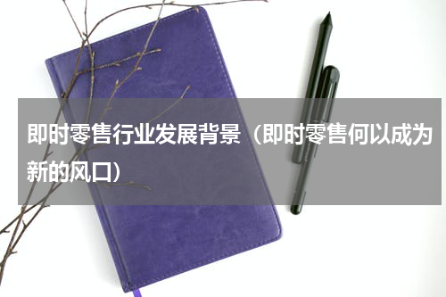 即时零售行业发展背景（即时零售何以成为新的风口）