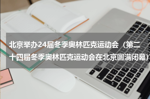 北京举办24届冬季奥林匹克运动会（第二十四届冬季奥林匹克运动会在北京圆满闭幕）