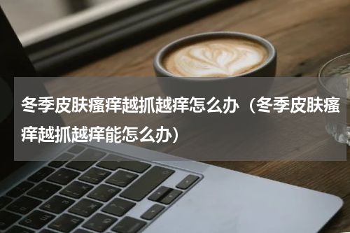 冬季皮肤瘙痒越抓越痒怎么办（冬季皮肤瘙痒越抓越痒能怎么办）