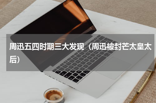 周迅五四时期三大发现（周迅被封芒太皇太后）