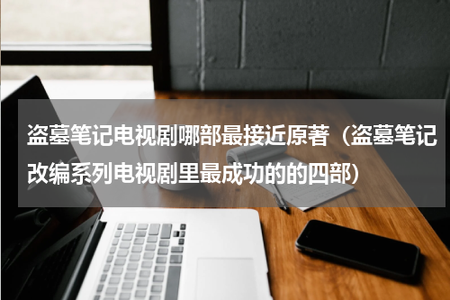 盗墓笔记电视剧哪部最接近原著（盗墓笔记改编系列电视剧里最成功的的四部）