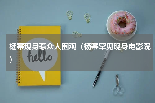杨幂现身惹众人围观（杨幂罕见现身电影院）