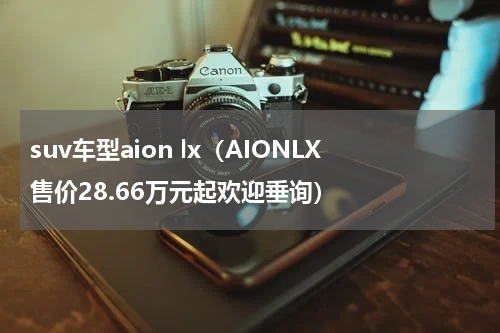 suv车型aion lx（AIONLX售价28.66万元起欢迎垂询）