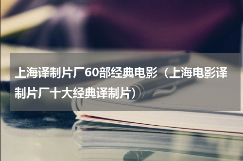 上海译制片厂60部经典电影（上海电影译制片厂十大经典译制片）