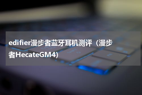 edifier漫步者蓝牙耳机测评（漫步者HecateGM4）