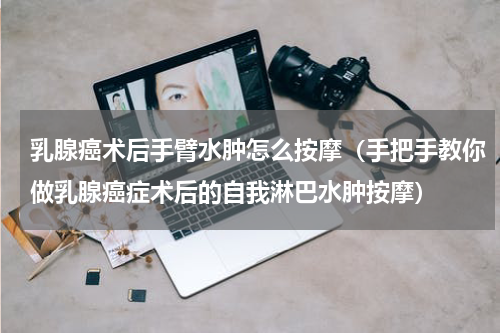 乳腺癌术后手臂水肿怎么按摩（手把手教你做乳腺癌症术后的自我淋巴水肿按摩）