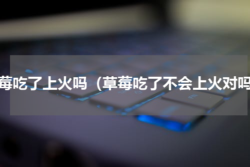 草莓吃了上火吗（草莓吃了不会上火对吗）