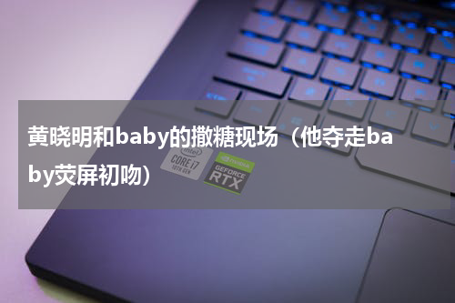 黄晓明和baby的撒糖现场（他夺走baby荧屏初吻）