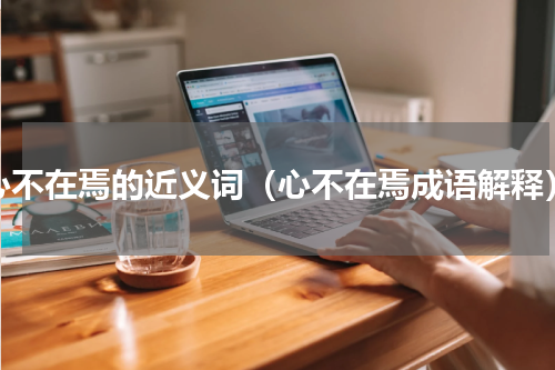 心不在焉的近义词（心不在焉成语解释）