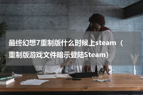 最终幻想7重制版什么时候上steam（重制版游戏文件暗示登陆Steam）