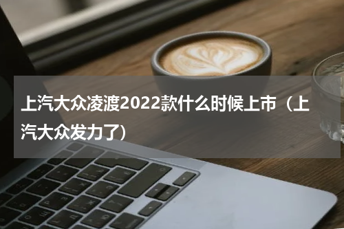 上汽大众凌渡2022款什么时候上市（上汽大众发力了）