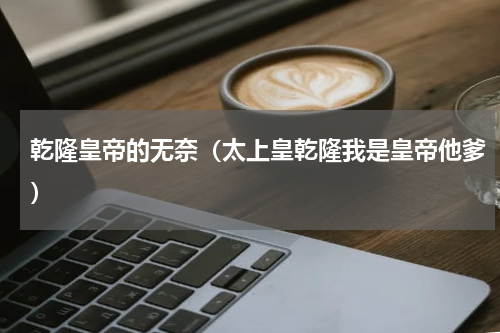乾隆皇帝的无奈（太上皇乾隆我是皇帝他爹）