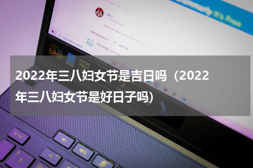 2022年三八妇女节是吉日吗（2022年三八妇女节是好日子吗）