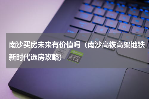 南沙买房未来有价值吗（南沙高铁高架地铁新时代选房攻略）