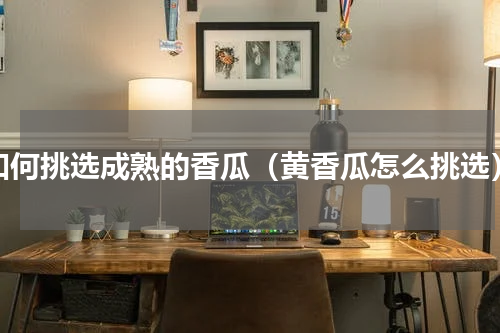 如何挑选成熟的香瓜（黄香瓜怎么挑选）