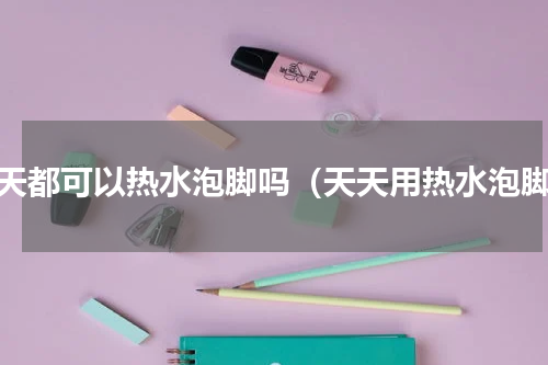 每天都可以热水泡脚吗（天天用热水泡脚）