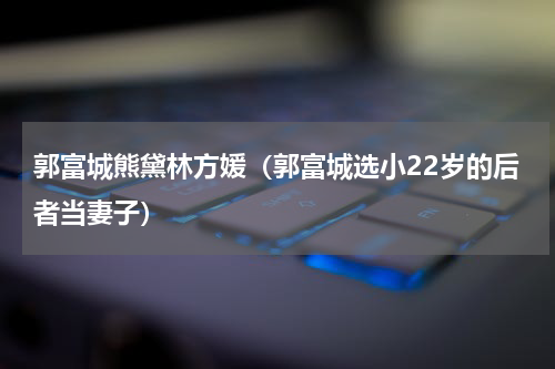 郭富城熊黛林方媛（郭富城选小22岁的后者当妻子）