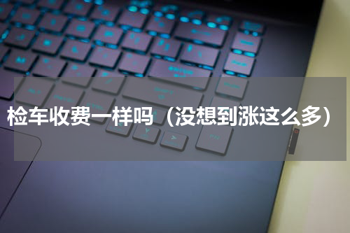 检车收费一样吗（没想到涨这么多）