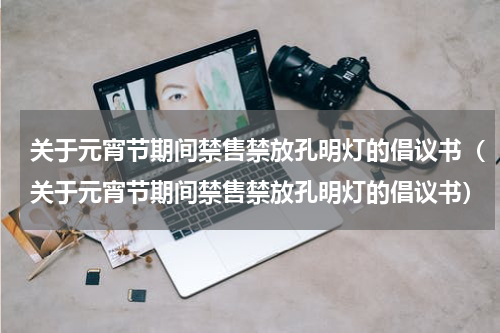 关于元宵节期间禁售禁放孔明灯的倡议书（关于元宵节期间禁售禁放孔明灯的倡议书）