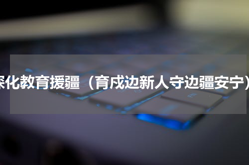深化教育援疆（育戍边新人守边疆安宁）