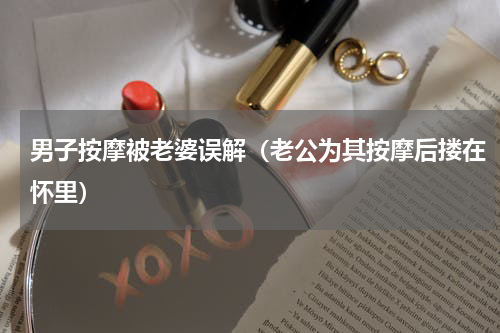 男子按摩被老婆误解（老公为其按摩后搂在怀里）