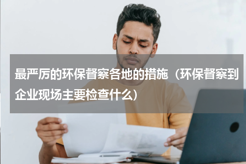 最严厉的环保督察各地的措施（环保督察到企业现场主要检查什么）