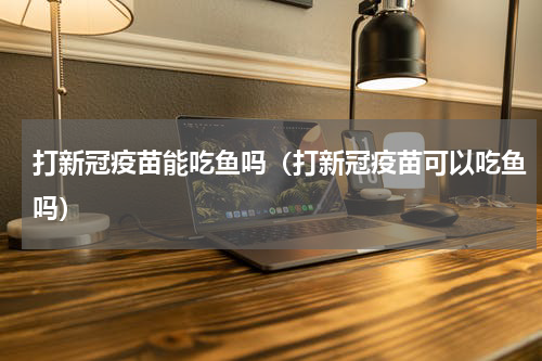 打新冠疫苗能吃鱼吗（打新冠疫苗可以吃鱼吗）