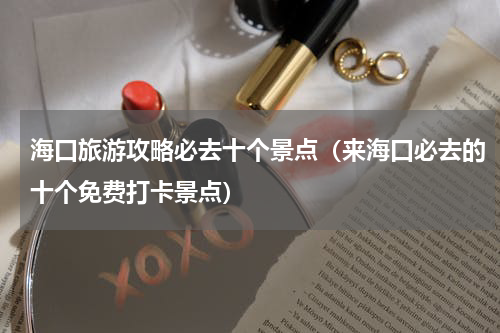 海口旅游攻略必去十个景点（来海口必去的十个免费打卡景点）