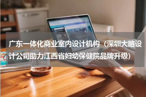 广东一体化商业室内设计机构（深圳大略设计公司助力江西省妇幼保健院品牌升级）