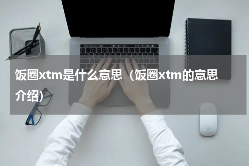 饭圈xtm是什么意思（饭圈xtm的意思介绍）