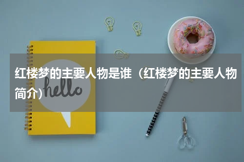 红楼梦的主要人物是谁（红楼梦的主要人物简介）